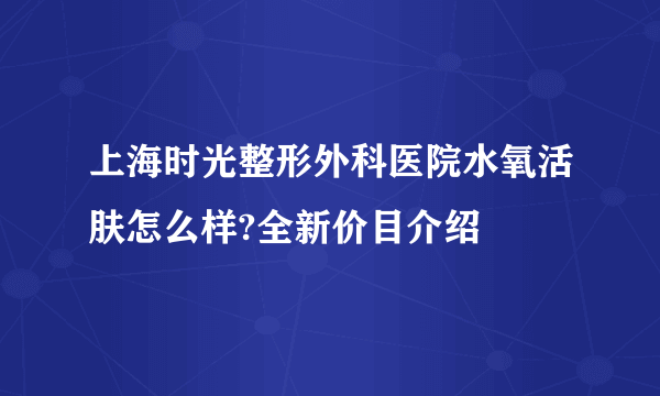 上海时光整形外科医院水氧活肤怎么样?全新价目介绍