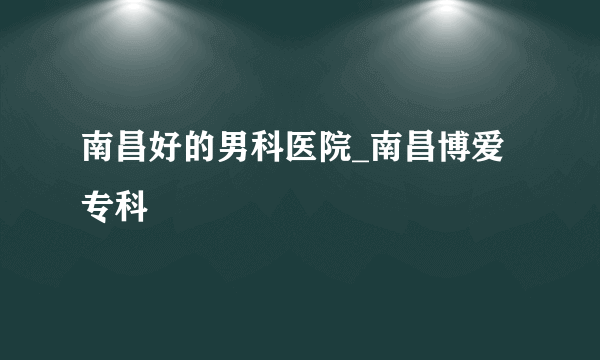 南昌好的男科医院_南昌博爱专科