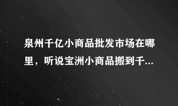 泉州千亿小商品批发市场在哪里，听说宝洲小商品搬到千亿了 我想去看看