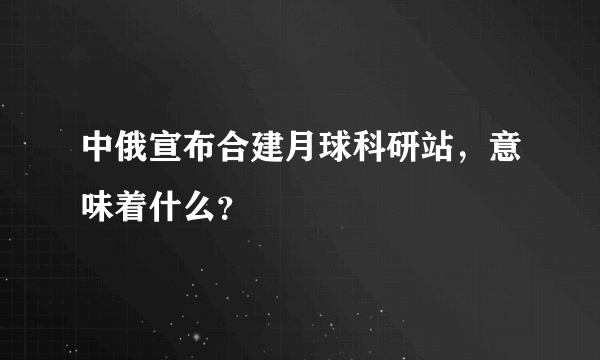 中俄宣布合建月球科研站，意味着什么？