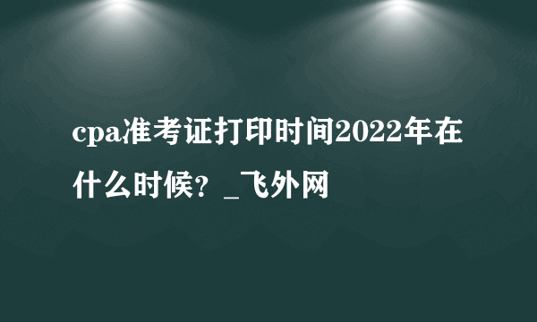 cpa准考证打印时间2022年在什么时候？_飞外网