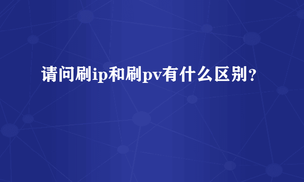 请问刷ip和刷pv有什么区别？