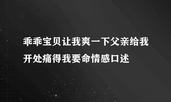 乖乖宝贝让我爽一下父亲给我开处痛得我要命情感口述