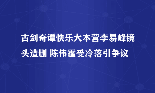 古剑奇谭快乐大本营李易峰镜头遭删 陈伟霆受冷落引争议