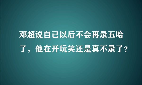 邓超说自己以后不会再录五哈了，他在开玩笑还是真不录了？