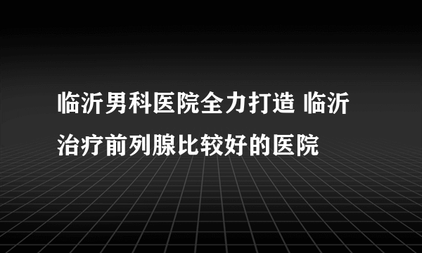 临沂男科医院全力打造 临沂治疗前列腺比较好的医院