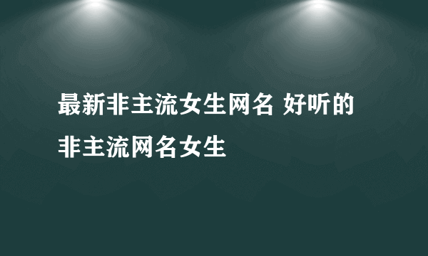 最新非主流女生网名 好听的非主流网名女生