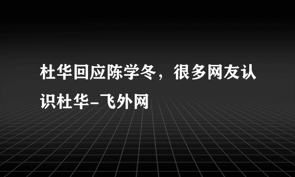 杜华回应陈学冬，很多网友认识杜华-飞外网