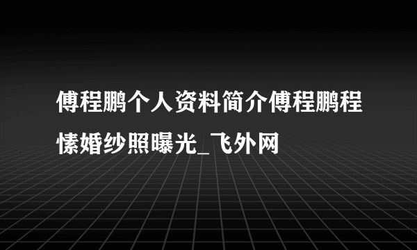 傅程鹏个人资料简介傅程鹏程愫婚纱照曝光_飞外网