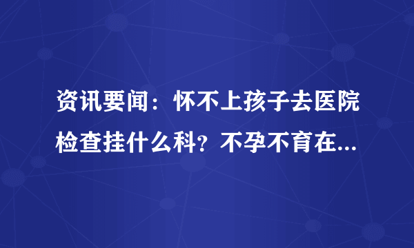 资讯要闻：怀不上孩子去医院检查挂什么科？不孕不育在线咨询医生免费