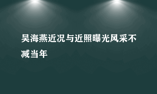 吴海燕近况与近照曝光风采不减当年