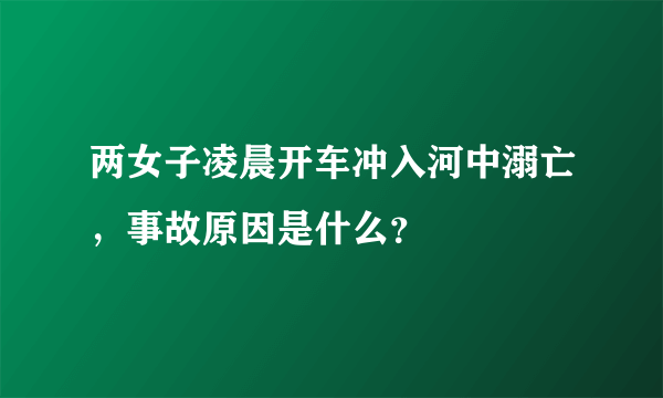 两女子凌晨开车冲入河中溺亡，事故原因是什么？