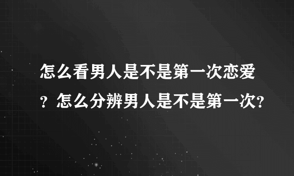 怎么看男人是不是第一次恋爱？怎么分辨男人是不是第一次？