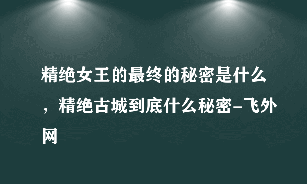 精绝女王的最终的秘密是什么，精绝古城到底什么秘密-飞外网