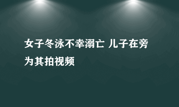 女子冬泳不幸溺亡 儿子在旁为其拍视频