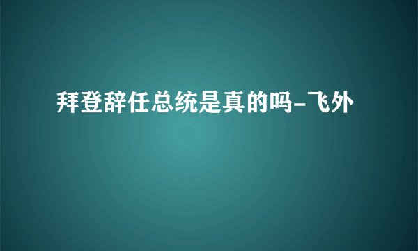 拜登辞任总统是真的吗-飞外