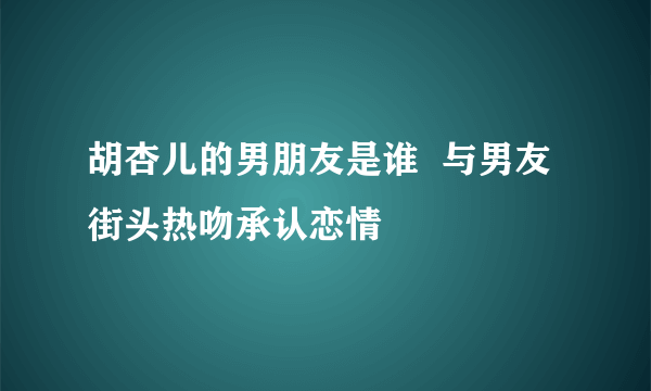 胡杏儿的男朋友是谁  与男友街头热吻承认恋情