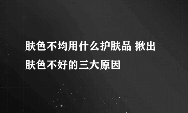 肤色不均用什么护肤品 揪出肤色不好的三大原因