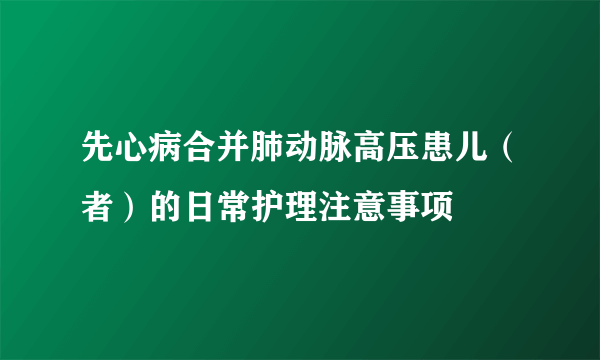 先心病合并肺动脉高压患儿（者）的日常护理注意事项