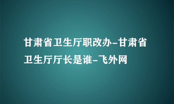 甘肃省卫生厅职改办-甘肃省卫生厅厅长是谁-飞外网