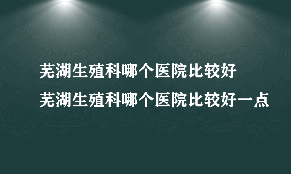 芜湖生殖科哪个医院比较好 芜湖生殖科哪个医院比较好一点