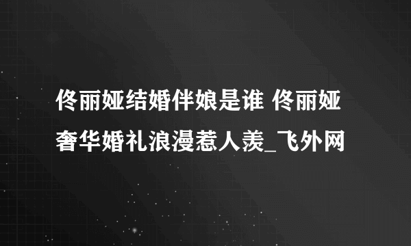 佟丽娅结婚伴娘是谁 佟丽娅奢华婚礼浪漫惹人羡_飞外网