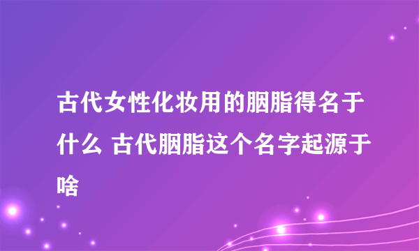 古代女性化妆用的胭脂得名于什么 古代胭脂这个名字起源于啥