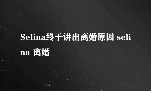 Selina终于讲出离婚原因 selina 离婚