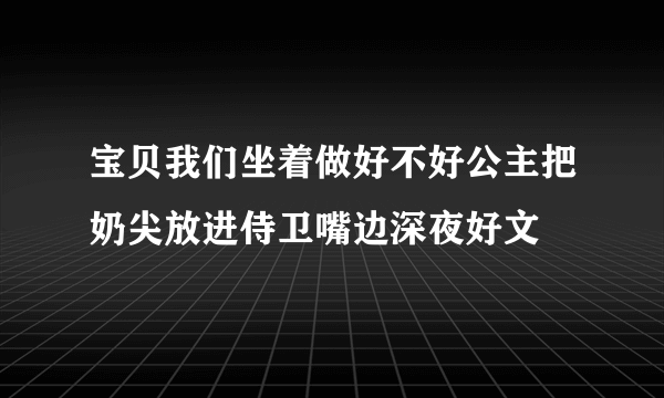 宝贝我们坐着做好不好公主把奶尖放进侍卫嘴边深夜好文