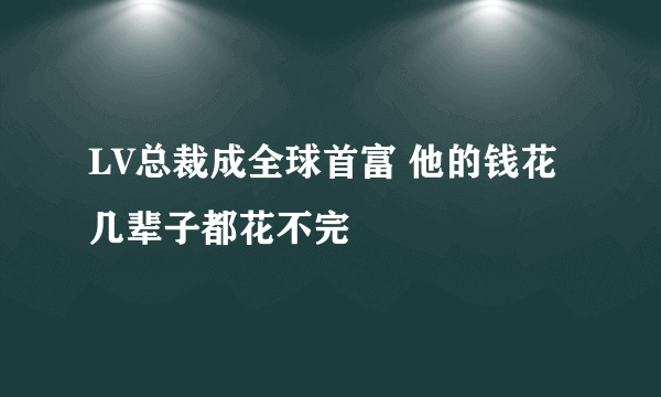 LV总裁成全球首富 他的钱花几辈子都花不完