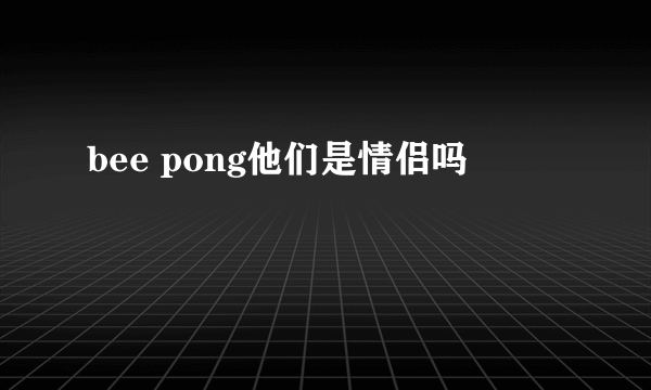 bee pong他们是情侣吗