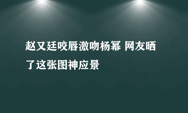 赵又廷咬唇激吻杨幂 网友晒了这张图神应景