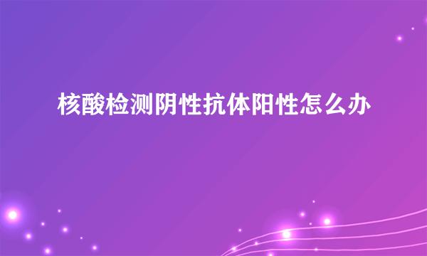 核酸检测阴性抗体阳性怎么办