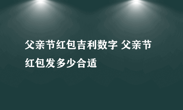 父亲节红包吉利数字 父亲节红包发多少合适