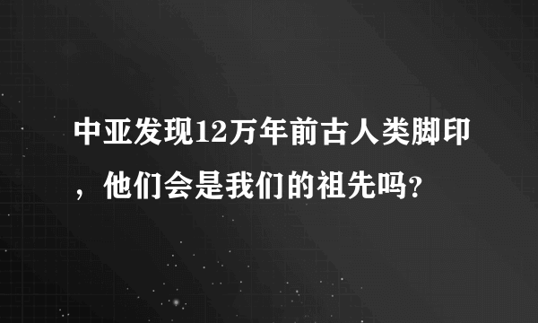 中亚发现12万年前古人类脚印，他们会是我们的祖先吗？