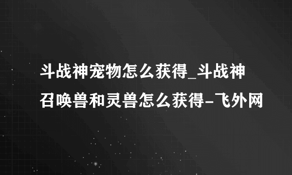 斗战神宠物怎么获得_斗战神召唤兽和灵兽怎么获得-飞外网