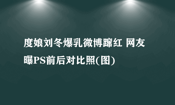 度娘刘冬爆乳微博蹿红 网友曝PS前后对比照(图)