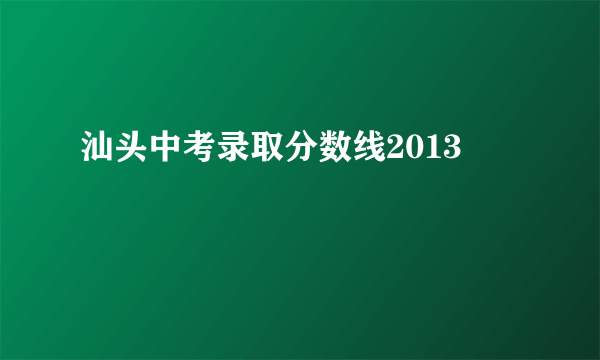 汕头中考录取分数线2013