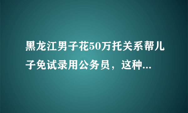 黑龙江男子花50万托关系帮儿子免试录用公务员，这种行为在法律中定性？