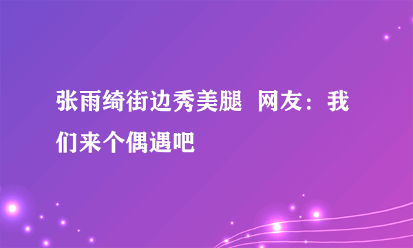 张雨绮街边秀美腿  网友：我们来个偶遇吧