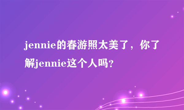 jennie的春游照太美了，你了解jennie这个人吗？