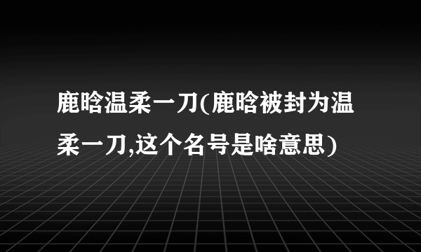 鹿晗温柔一刀(鹿晗被封为温柔一刀,这个名号是啥意思)