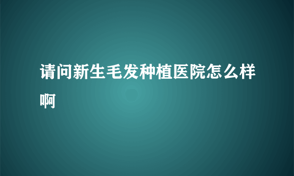 请问新生毛发种植医院怎么样啊