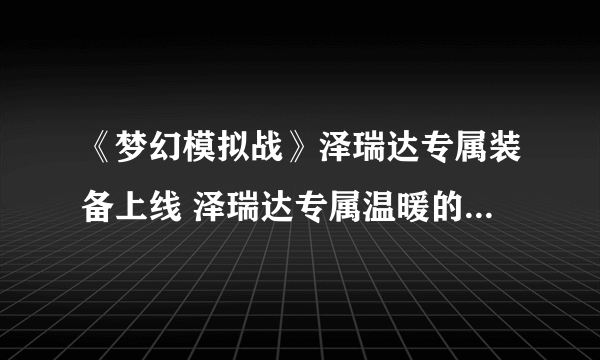 《梦幻模拟战》泽瑞达专属装备上线 泽瑞达专属温暖的回忆效果介绍