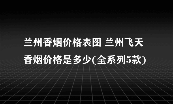 兰州香烟价格表图 兰州飞天香烟价格是多少(全系列5款)