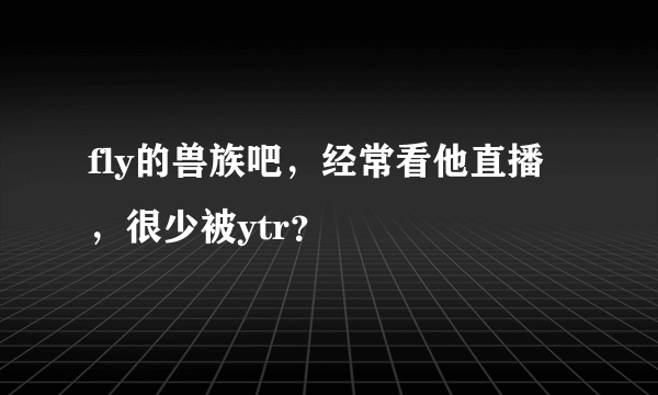 fly的兽族吧，经常看他直播，很少被ytr？