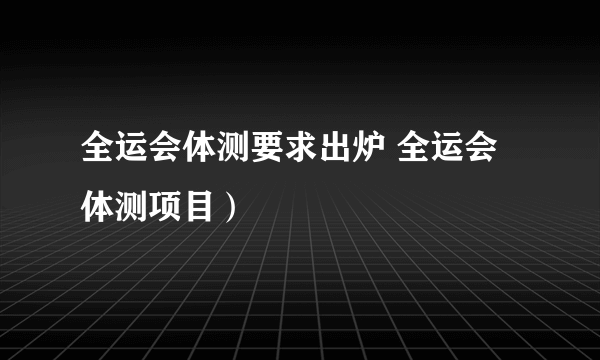 全运会体测要求出炉 全运会体测项目）