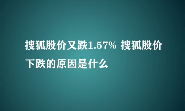 搜狐股价又跌1.57% 搜狐股价下跌的原因是什么