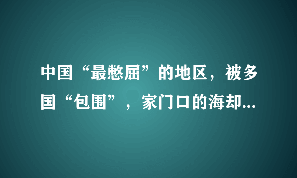 中国“最憋屈”的地区，被多国“包围”，家门口的海却“碰不得”