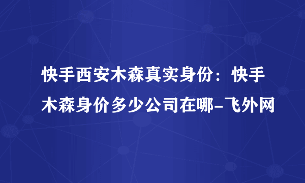 快手西安木森真实身份：快手木森身价多少公司在哪-飞外网